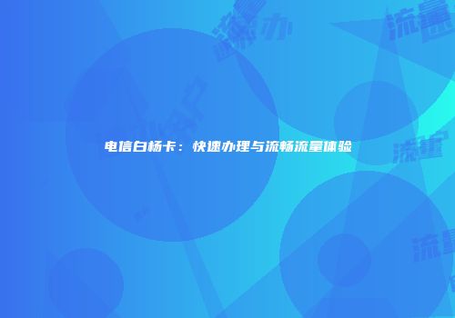 电信白杨卡:快速办理与流畅流量体验