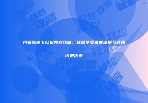 抖音流量卡红包领取攻略：轻松享受免费流量与减免话费优惠