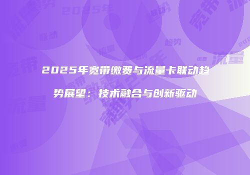 2025年宽带缴费与流量卡联动趋势展望:技术融合与创新驱动