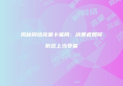 揭秘网络流量卡骗局:消费者如何防范上当受骗