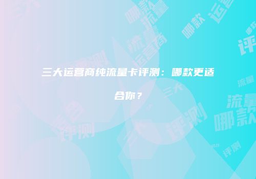 三大运营商纯流量卡评测:哪款更适合你?