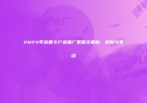 2025年流量卡产品推广策略全解析：创新与联动