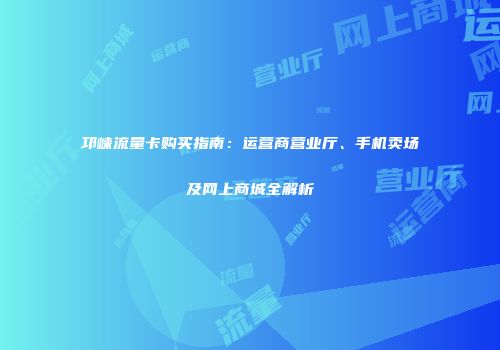 邛崃流量卡购买指南：运营商营业厅、手机卖场及网上商城全解析