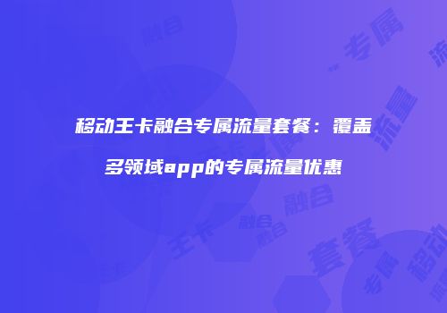 移动王卡融合专属流量套餐:覆盖多领域app的专属流量优惠