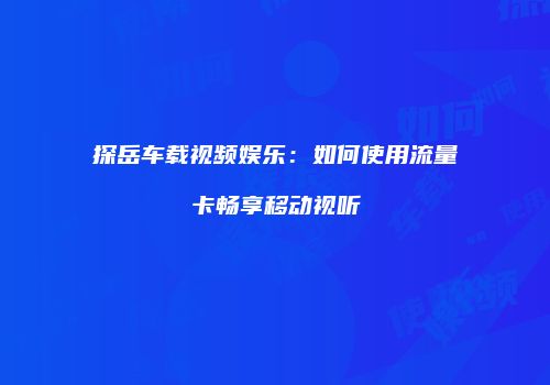 探岳车载视频娱乐：如何使用流量卡畅享移动视听