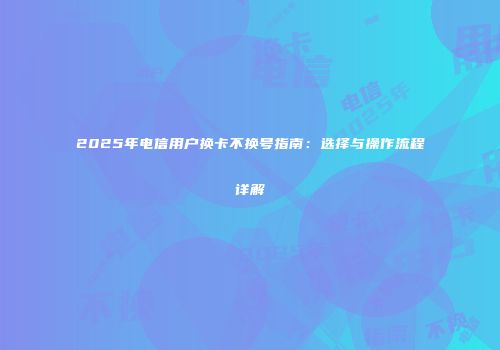 2025年电信用户换卡不换号指南：选择与操作流程详解