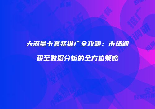 大流量卡套餐推广全攻略：市场调研至数据分析的全方位策略