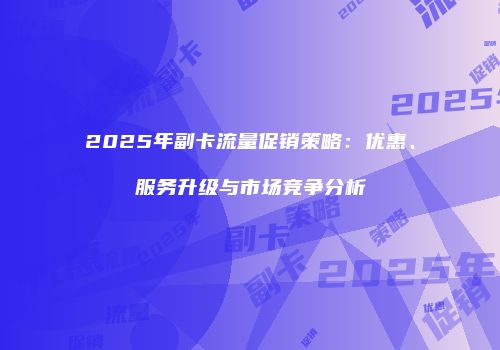 2025年副卡流量促销策略:优惠、服务升级与市场竞争分析