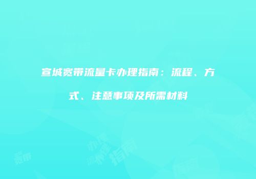 宣城宽带流量卡办理指南:流程、方式、注意事项及所需材料