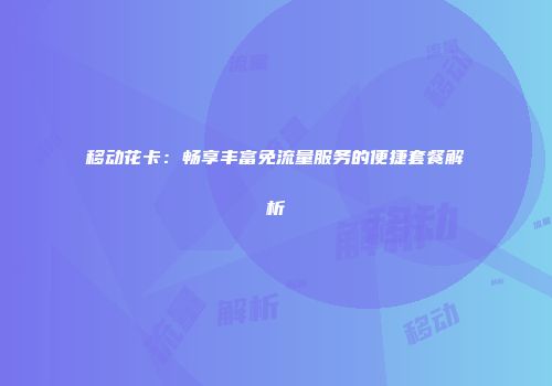 移动花卡:畅享丰富免流量服务的便捷套餐解析