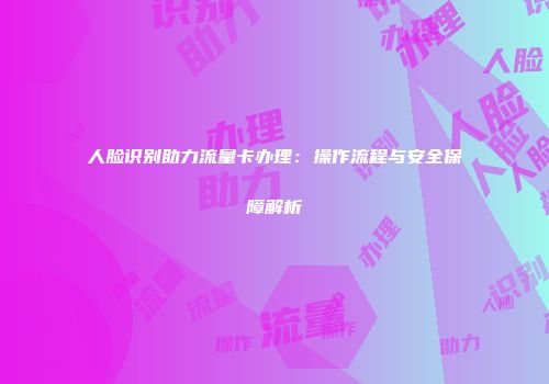 人脸识别助力流量卡办理:操作流程与安全保障解析