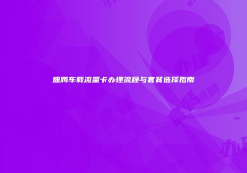 速腾车载流量卡办理流程与套餐选择指南