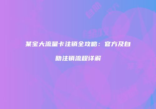 某宝大流量卡注销全攻略:官方及自助注销流程详解