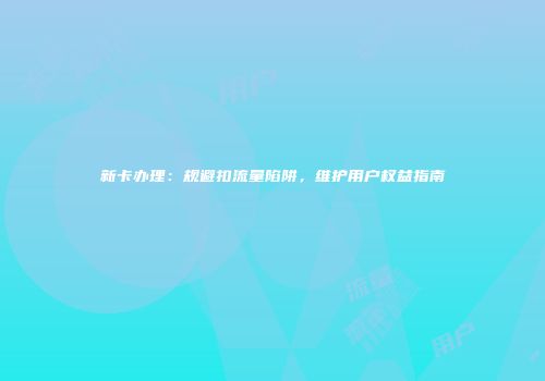 新卡办理:规避扣流量陷阱,维护用户权益指南