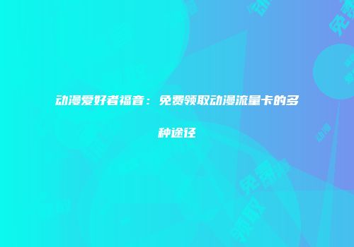 动漫爱好者福音:免费领取动漫流量卡的多种途径
