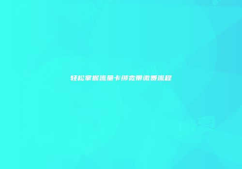 轻松掌握流量卡绑宽带缴费流程