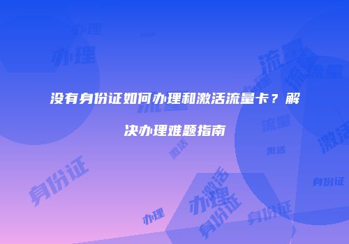 没有身份证如何办理和激活流量卡?解决办理难题指南