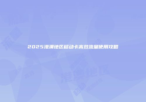 2025港澳地区移动卡高效流量使用攻略