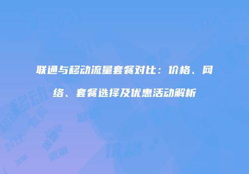 联通与移动流量套餐对比：价格、网络、套餐选择及优惠活动解析