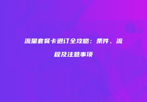 流量套餐卡退订全攻略:条件、流程及注意事项