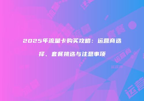 2025年流量卡购买攻略:运营商选择、套餐挑选与注意事项