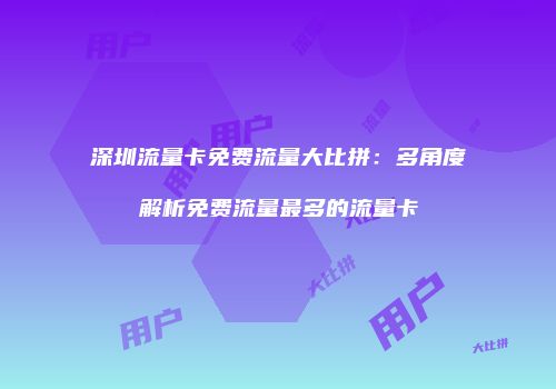 深圳流量卡免费流量大比拼：多角度解析免费流量最多的流量卡
