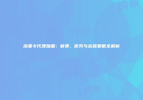 流量卡代理加盟:前景、优势与运营策略全解析