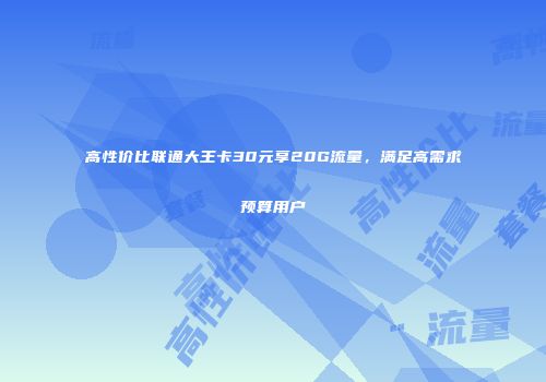 高性价比联通大王卡30元享20G流量,满足高需求预算用户