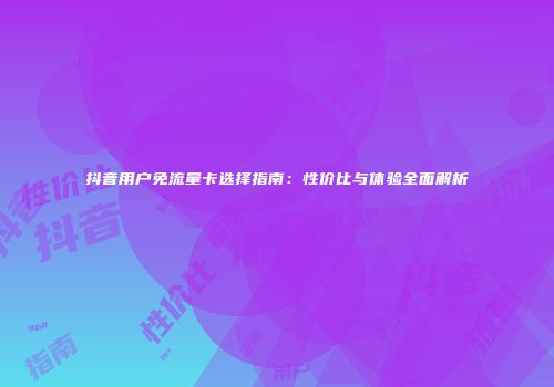 抖音用户免流量卡选择指南:性价比与体验全面解析