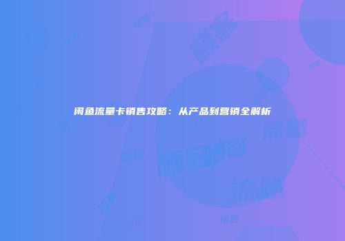 闲鱼流量卡销售攻略：从产品到营销全解析