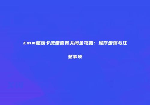 Esim移动卡流量套餐关闭全攻略：操作步骤与注意事项