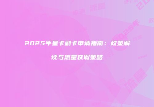 2025年星卡副卡申请指南:政策解读与流量获取策略