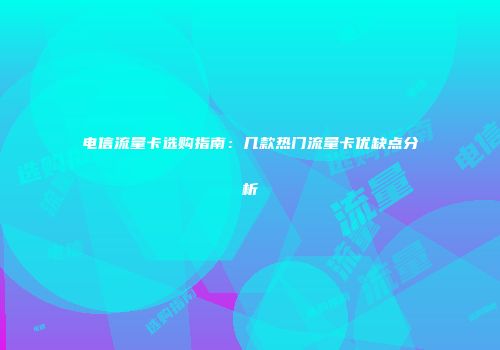 电信流量卡选购指南：几款热门流量卡优缺点分析
