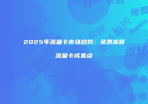 2025年流量卡市场趋势:免费高额流量卡成焦点