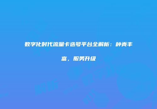 数字化时代流量卡选号平台全解析：种类丰富，服务升级