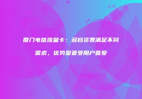 厦门电信流量卡:多档资费满足不同需求,优势显著受用户喜爱