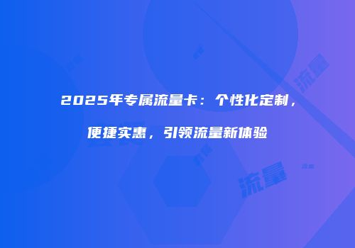 2025年专属流量卡:个性化定制,便捷实惠,引领流量新体验