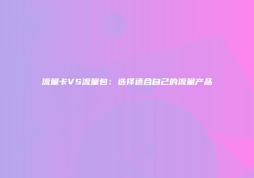 流量卡VS流量包:选择适合自己的流量产品
