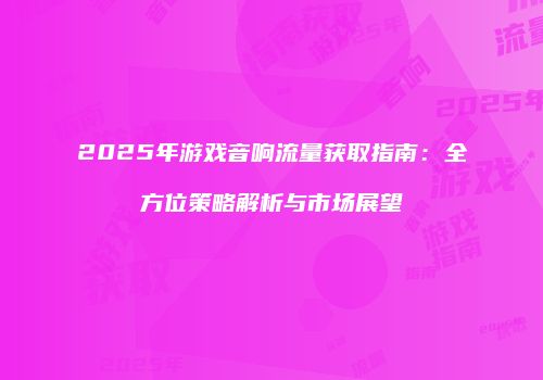 2025年游戏音响流量获取指南:全方位策略解析与市场展望