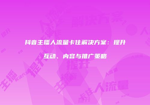 抖音主播人流量卡住解决方案:提升互动、内容与推广策略