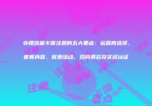 办理流量卡需注意的五大要点:运营商选择、套餐内容、优惠活动、合同条款及实名认证
