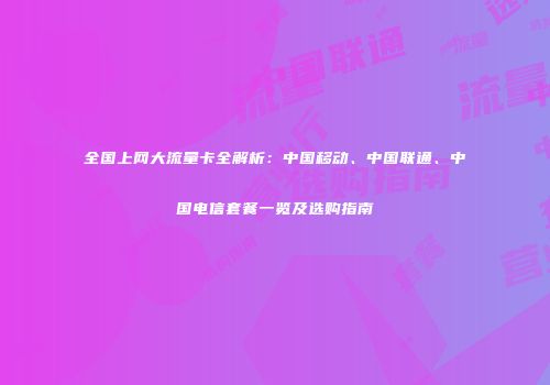 全国上网大流量卡全解析：中国移动、中国联通、中国电信套餐一览及选购指南