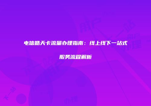 电信皓天卡流量办理指南:线上线下一站式服务流程解析