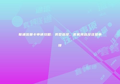 联通流量卡申请攻略:类型选择、套餐挑选及注意事项
