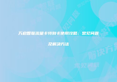 万启智联流量卡特别卡使用攻略:常见问题及解决方法