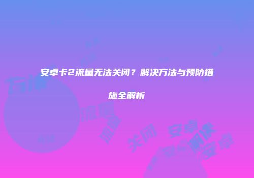 安卓卡2流量无法关闭？解决方法与预防措施全解析