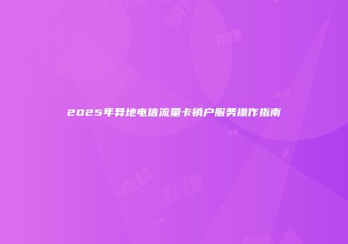 2025年异地电信流量卡销户服务操作指南