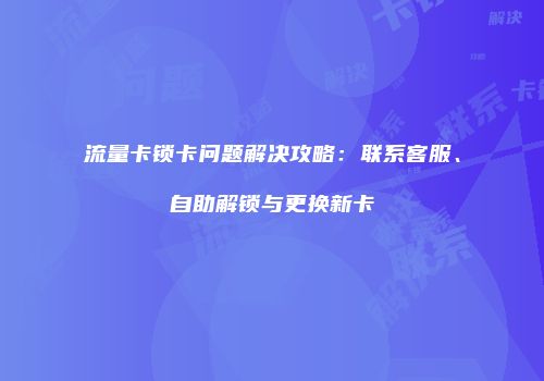 流量卡锁卡问题解决攻略:联系客服、自助解锁与更换新卡