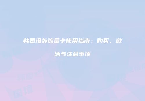 韩国境外流量卡使用指南:购买、激活与注意事项