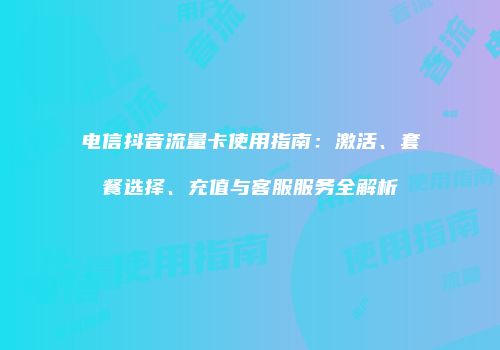 电信抖音流量卡使用指南：激活、套餐选择、充值与客服服务全解析
